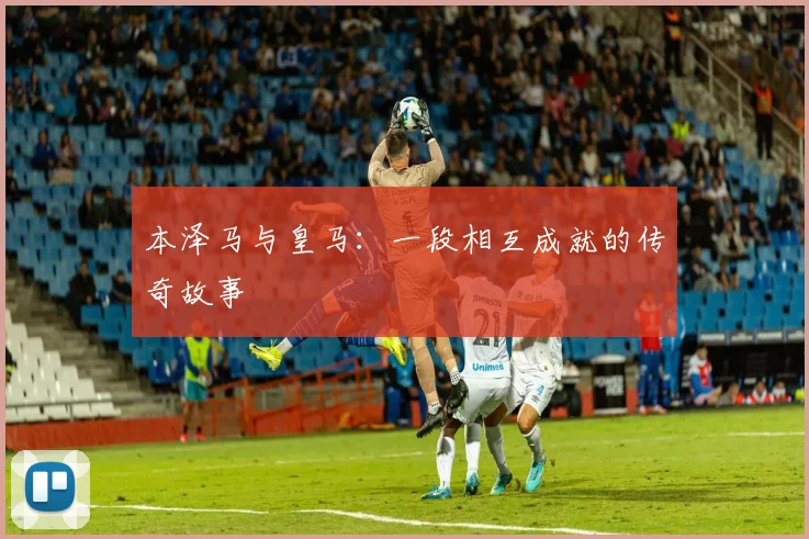 本泽马与皇马：一段相互成就的传奇故事