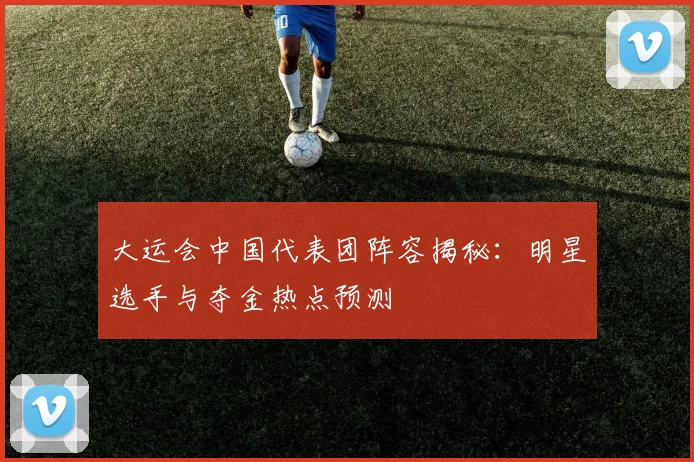 大运会中国代表团阵容揭秘：明星选手与夺金热点预测