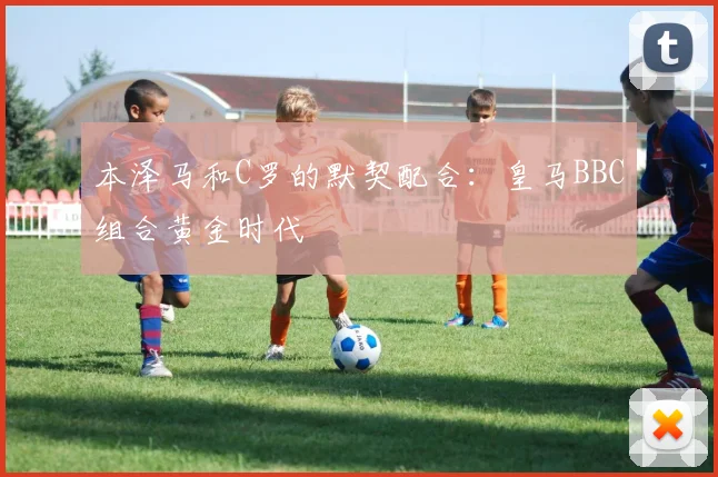 本泽马和C罗的默契配合:皇马BBC组合黄金时代