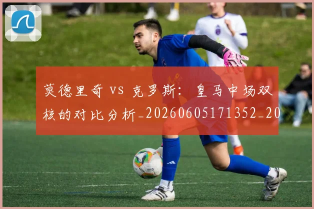 莫德里奇 vs 克罗斯：皇马中场双核的对比分析_20260605171352_20260703181742