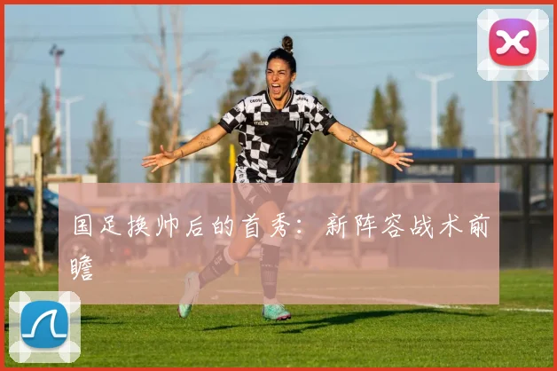 国足换帅后的首秀：新阵容战术前瞻