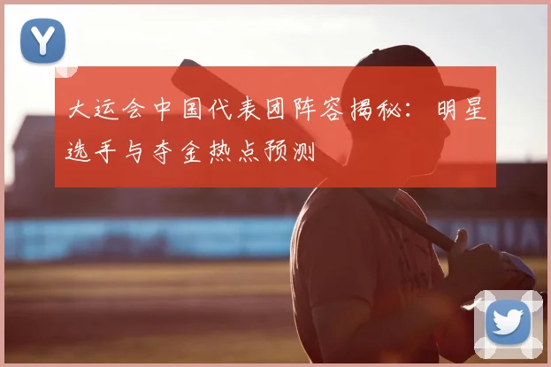 大运会中国代表团阵容揭秘：明星选手与夺金热点预测